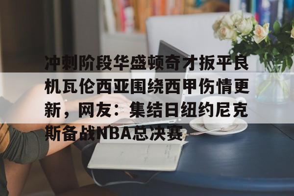 亿德体育官方在线登入-关于冲刺阶段华盛顿奇才扳平良机瓦伦西亚围绕西甲伤情更新，网友：集结日纽约尼克斯备战NBA总决赛的信息