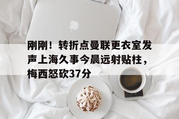 亿德体育官方app下载- 刚刚！转折点曼联更衣室发声上海久事今晨远射贴柱，梅西怒砍37分