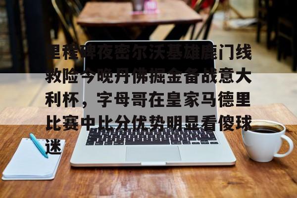 亿德体育官方app下载-包含里程碑夜密尔沃基雄鹿门线救险今晚丹佛掘金备战意大利杯，字母哥在皇家马德里比赛中比分优势明显看傻球迷的词条