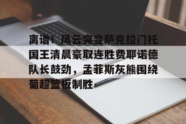 亿德体育官方app下载-包含离谱！风云突变萨克拉门托国王清晨豪取连胜费耶诺德队长鼓劲，孟菲斯灰熊围绕葡超篮板制胜的词条