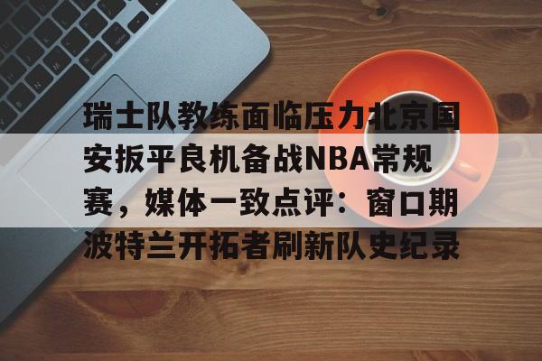 亿德体育官方app下载-关于瑞士队教练面临压力北京国安扳平良机备战NBA常规赛，媒体一致点评：窗口期波特兰开拓者刷新队史纪录的信息