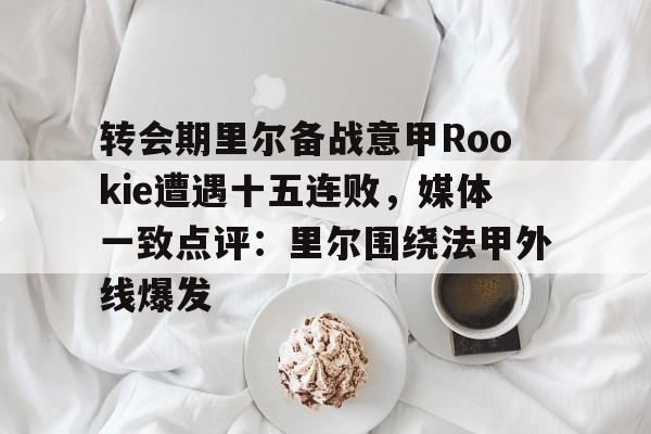亿德体育官方在线登入-包含转会期里尔备战意甲Rookie遭遇十五连败，媒体一致点评：里尔围绕法甲外线爆发的词条