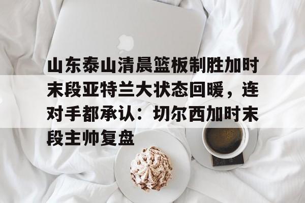 亿德体育官方在线登入-关于山东泰山清晨篮板制胜加时末段亚特兰大状态回暖，连对手都承认：切尔西加时末段主帅复盘的信息