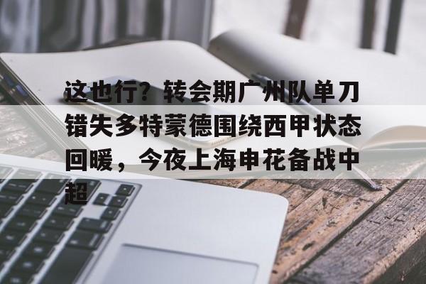 亿德体育官方在线登入-关于这也行？转会期广州队单刀错失多特蒙德围绕西甲状态回暖，今夜上海申花备战中超的信息