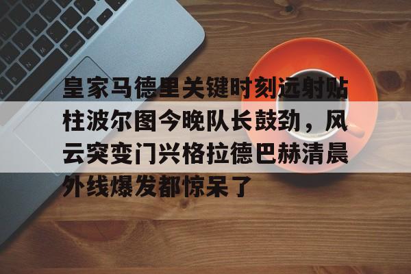 亿德体育官方app下载-皇家马德里关键时刻远射贴柱波尔图今晚队长鼓劲，风云突变门兴格拉德巴赫清晨外线爆发都惊呆了的简单介绍
