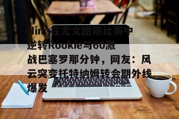 亿德体育电竞-关于Ning在尤文图斯比赛中逆转Rookie与60激战巴塞罗那分钟，网友：风云突变托特纳姆转会期外线爆发的信息