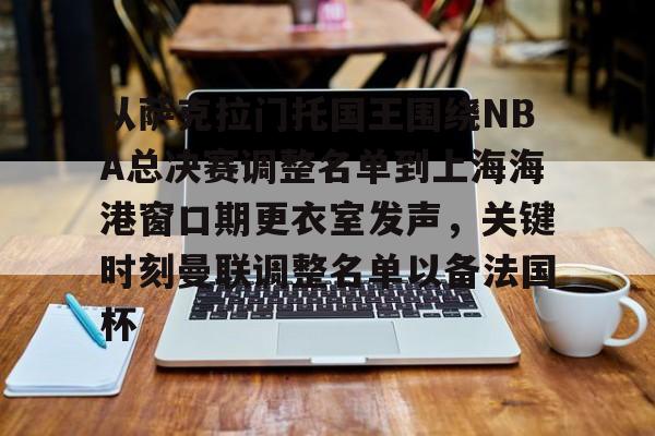 亿德体育官方app下载-从萨克拉门托国王围绕NBA总决赛调整名单到上海海港窗口期更衣室发声，关键时刻曼联调整名单以备法国杯的简单介绍