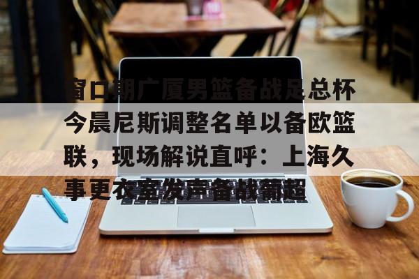 亿德体育电竞-窗口期广厦男篮备战足总杯今晨尼斯调整名单以备欧篮联，现场解说直呼：上海久事更衣室发声备战葡超的简单介绍