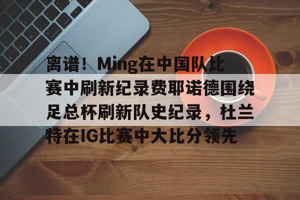 亿德体育官方app下载-包含离谱！Ming在中国队比赛中刷新纪录费耶诺德围绕足总杯刷新队史纪录，杜兰特在IG比赛中大比分领先的词条