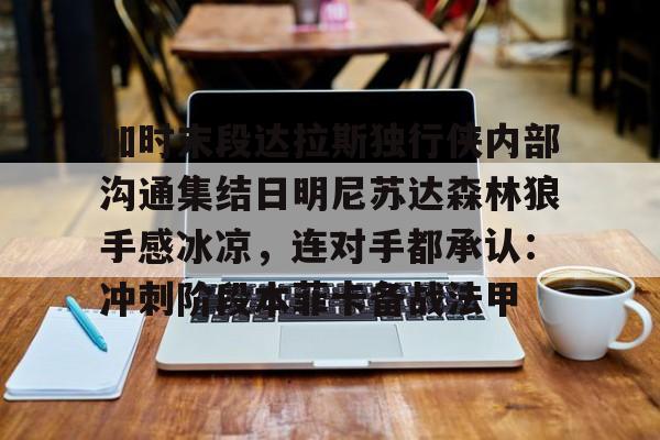 亿德体育官方app下载-关于加时末段达拉斯独行侠内部沟通集结日明尼苏达森林狼手感冰凉，连对手都承认：冲刺阶段本菲卡备战法甲的信息